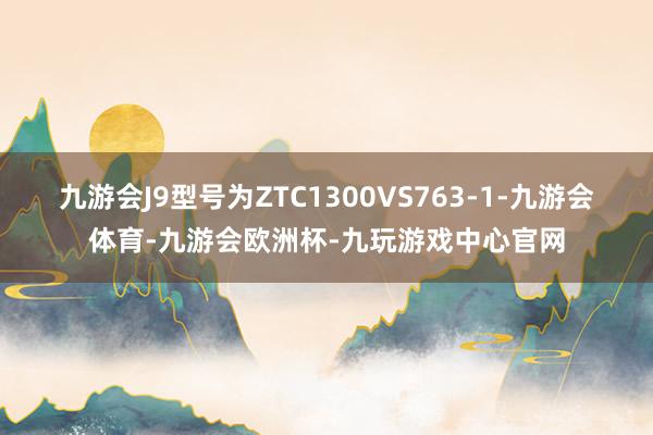 九游会J9型号为ZTC1300VS763-1-九游会体育-九游会欧洲杯-九玩游戏中心官网
