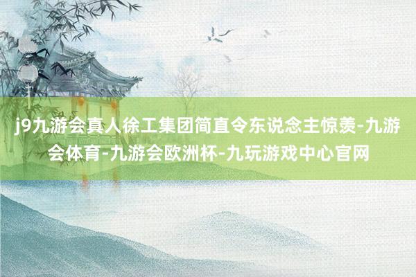 j9九游会真人徐工集团简直令东说念主惊羡-九游会体育-九游会欧洲杯-九玩游戏中心官网