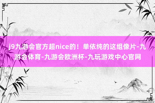 j9九游会官方超nice的!单依纯的这组像片-九游会体育-九游会欧洲杯-九玩游戏中心官网