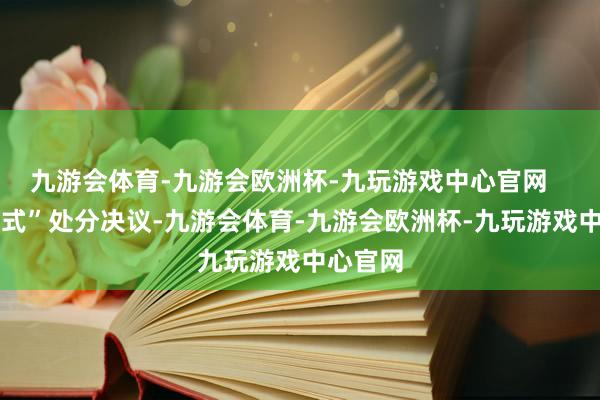 九游会体育-九游会欧洲杯-九玩游戏中心官网    “一站式”处分决议-九游会体育-九游会欧洲杯-九玩游戏中心官网
