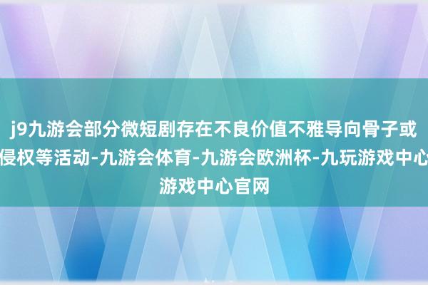 j9九游会部分微短剧存在不良价值不雅导向骨子或存在侵权等活动-九游会体育-九游会欧洲杯-九玩游戏中心官网
