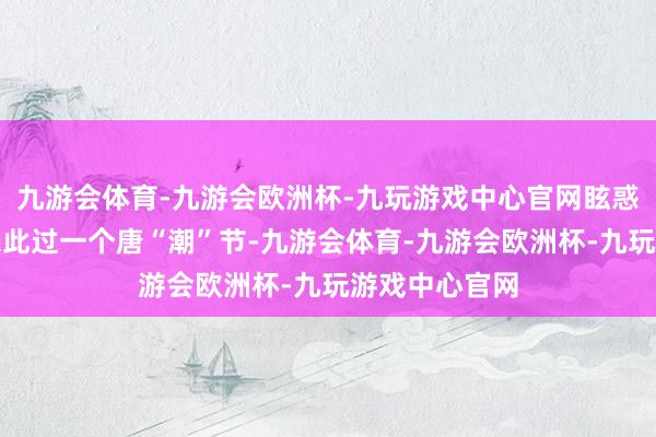 九游会体育-九游会欧洲杯-九玩游戏中心官网眩惑着世界旅客来此过一个唐“潮”节-九游会体育-九游会欧洲杯-九玩游戏中心官网