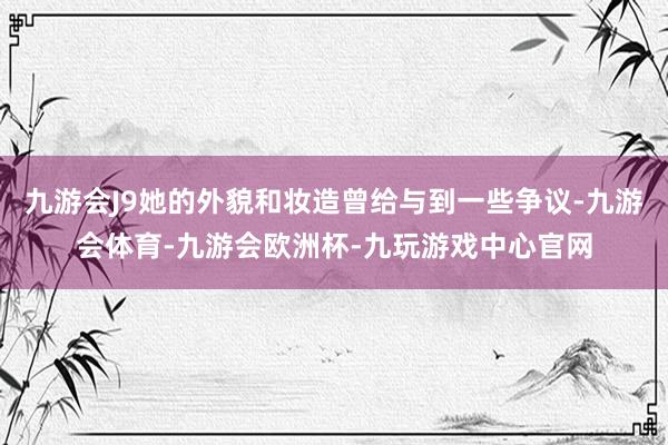 九游会J9她的外貌和妆造曾给与到一些争议-九游会体育-九游会欧洲杯-九玩游戏中心官网