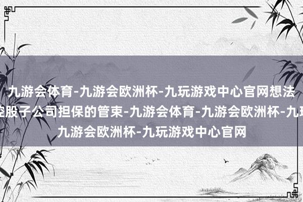 九游会体育-九游会欧洲杯-九玩游戏中心官网想法相配强调了对控股子公司担保的管束-九游会体育-九游会欧洲杯-九玩游戏中心官网