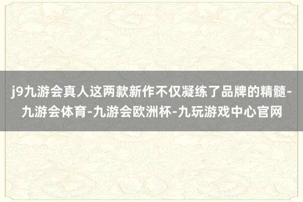 j9九游会真人这两款新作不仅凝练了品牌的精髓-九游会体育-九游会欧洲杯-九玩游戏中心官网