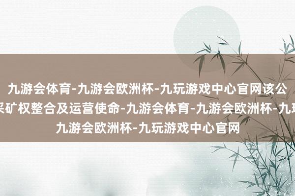 九游会体育-九游会欧洲杯-九玩游戏中心官网该公司参与铅锌矿采矿权整合及运营使命-九游会体育-九游会欧洲杯-九玩游戏中心官网