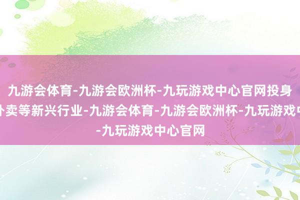 九游会体育-九游会欧洲杯-九玩游戏中心官网投身物流、外卖等新兴行业-九游会体育-九游会欧洲杯-九玩游戏中心官网