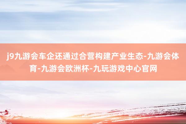 j9九游会车企还通过合营构建产业生态-九游会体育-九游会欧洲杯-九玩游戏中心官网