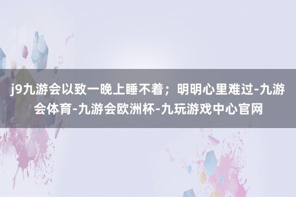 j9九游会以致一晚上睡不着;明明心里难过-九游会体育-九游会欧洲杯-九玩游戏中心官网