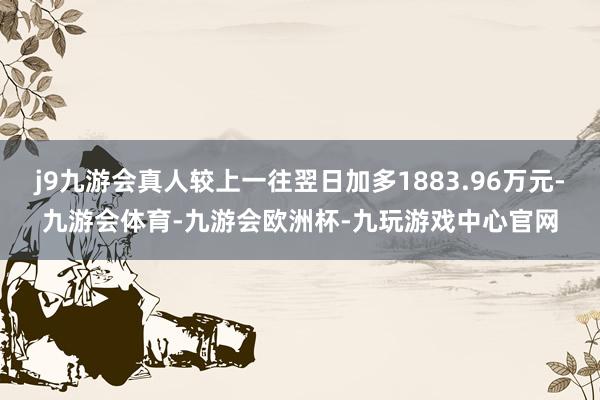 j9九游会真人较上一往翌日加多1883.96万元-九游会体育-九游会欧洲杯-九玩游戏中心官网