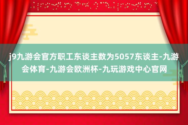 j9九游会官方职工东谈主数为5057东谈主-九游会体育-九游会欧洲杯-九玩游戏中心官网