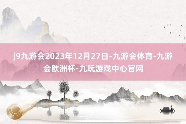 j9九游会2023年12月27日-九游会体育-九游会欧洲杯-九玩游戏中心官网