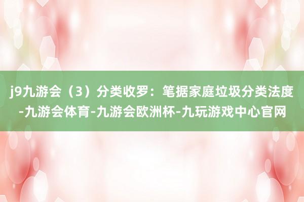 j9九游会(3)分类收罗:笔据家庭垃圾分类法度-九游会体育-九游会欧洲杯-九玩游戏中心官网