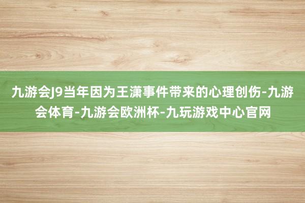 九游会J9当年因为王潇事件带来的心理创伤-九游会体育-九游会欧洲杯-九玩游戏中心官网