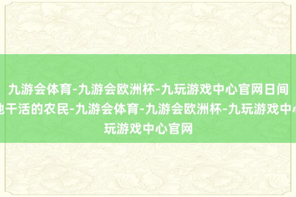 九游会体育-九游会欧洲杯-九玩游戏中心官网日间是下地干活的农民-九游会体育-九游会欧洲杯-九玩游戏中心官网