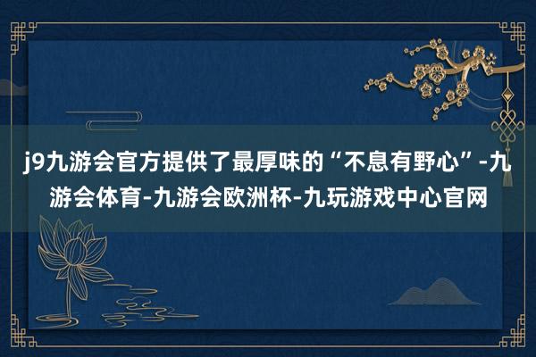 j9九游会官方提供了最厚味的“不息有野心”-九游会体育-九游会欧洲杯-九玩游戏中心官网