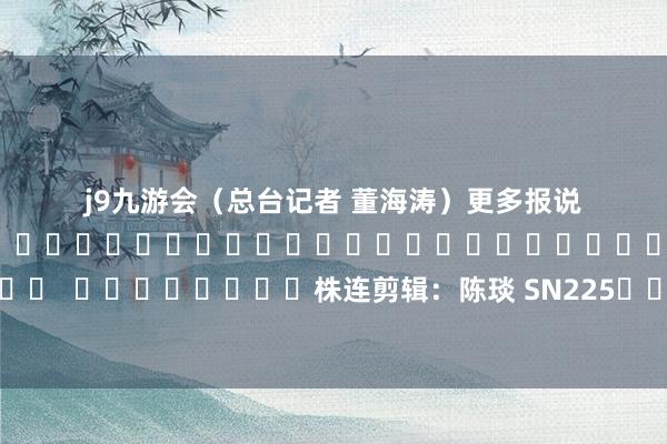 j9九游会（总台记者 董海涛）　　　　更多报说念																																												  								株连剪辑：陈琰 SN225							-九游会体育-九游会欧洲杯-九玩游戏中心官网