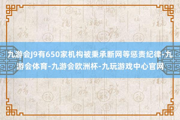 九游会J9有650家机构被秉承断网等惩责纪律-九游会体育-九游会欧洲杯-九玩游戏中心官网