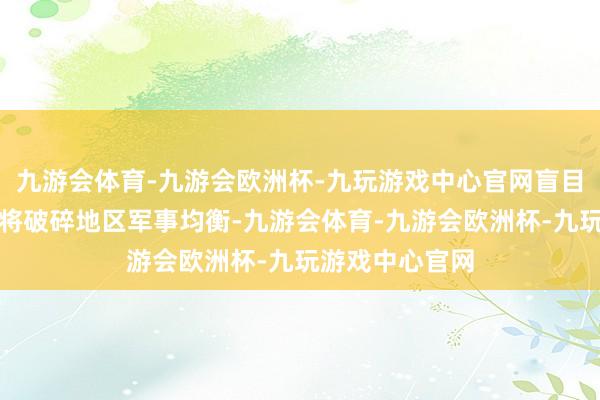 九游会体育-九游会欧洲杯-九玩游戏中心官网盲目股东兵器出口将破碎地区军事均衡-九游会体育-九游会欧洲杯-九玩游戏中心官网