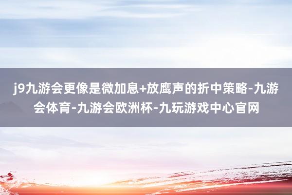 j9九游会更像是微加息+放鹰声的折中策略-九游会体育-九游会欧洲杯-九玩游戏中心官网