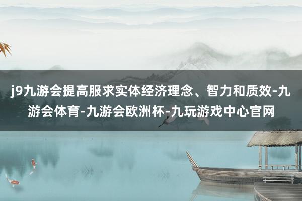 j9九游会提高服求实体经济理念、智力和质效-九游会体育-九游会欧洲杯-九玩游戏中心官网