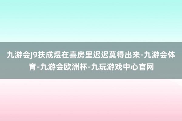 九游会J9扶成煜在喜房里迟迟莫得出来-九游会体育-九游会欧洲杯-九玩游戏中心官网
