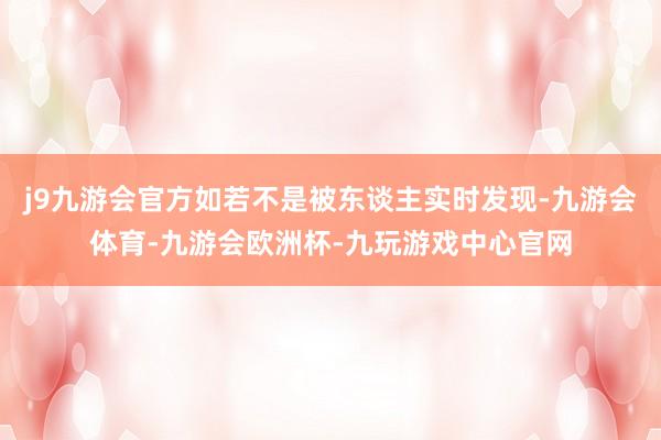 j9九游会官方如若不是被东谈主实时发现-九游会体育-九游会欧洲杯-九玩游戏中心官网