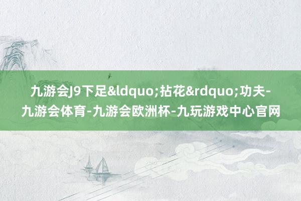 九游会J9下足&ldquo;拈花&rdquo;功夫-九游会体育-九游会欧洲杯-九玩游戏中心官网