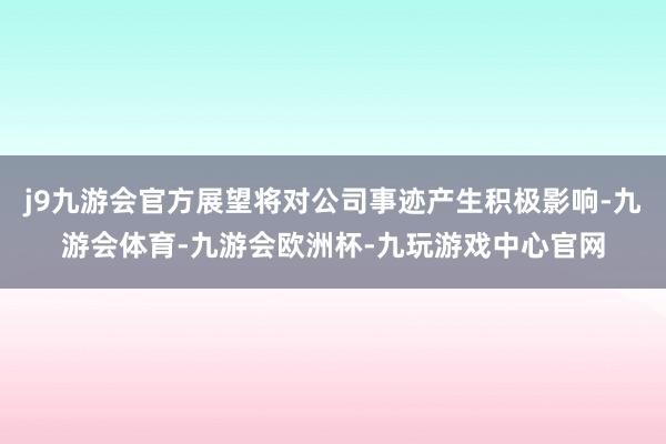 j9九游会官方展望将对公司事迹产生积极影响-九游会体育-九游会欧洲杯-九玩游戏中心官网