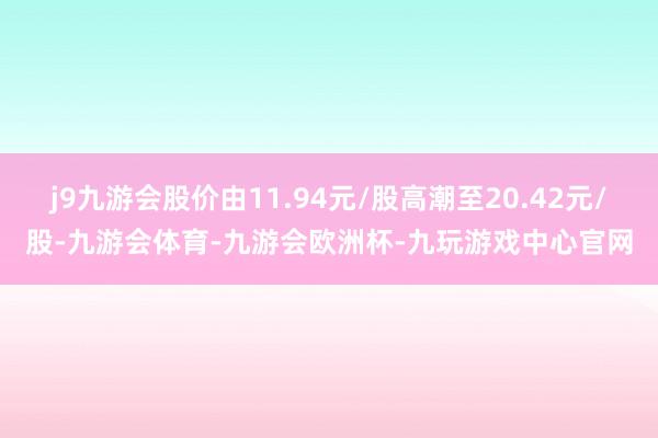 j9九游会股价由11.94元/股高潮至20.42元/股-九游会体育-九游会欧洲杯-九玩游戏中心官网