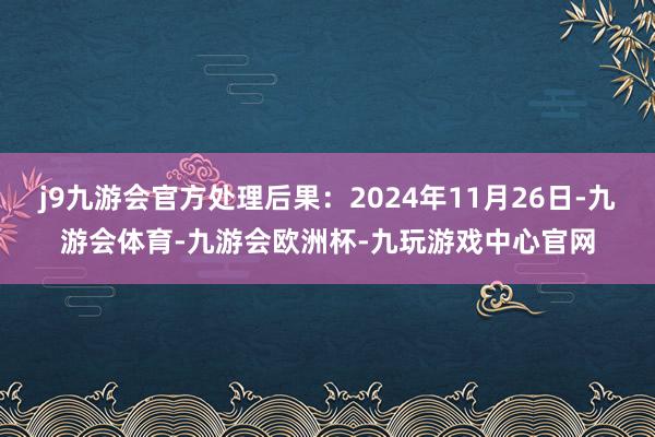 j9九游会官方处理后果：2024年11月26日-九游会体育-九游会欧洲杯-九玩游戏中心官网