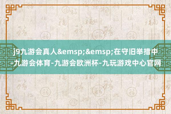 j9九游会真人&emsp;&emsp;在守旧举措中-九游会体育-九游会欧洲杯-九玩游戏中心官网