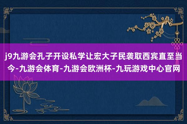j9九游会孔子开设私学让宏大子民袭取西宾直至当今-九游会体育-九游会欧洲杯-九玩游戏中心官网