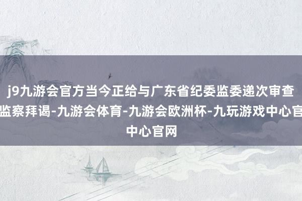 j9九游会官方当今正给与广东省纪委监委递次审查和监察拜谒-九游会体育-九游会欧洲杯-九玩游戏中心官网