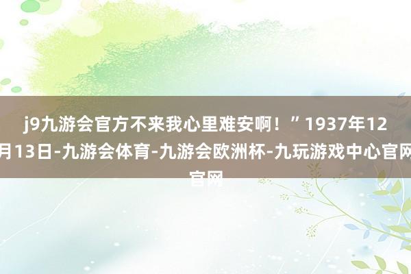 j9九游会官方不来我心里难安啊!”1937年12月13日-九游会体育-九游会欧洲杯-九玩游戏中心官网