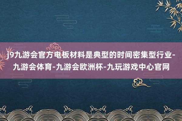 j9九游会官方电板材料是典型的时间密集型行业-九游会体育-九游会欧洲杯-九玩游戏中心官网