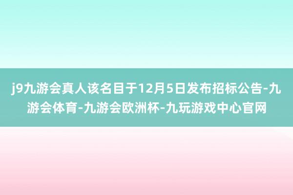 j9九游会真人该名目于12月5日发布招标公告-九游会体育-九游会欧洲杯-九玩游戏中心官网