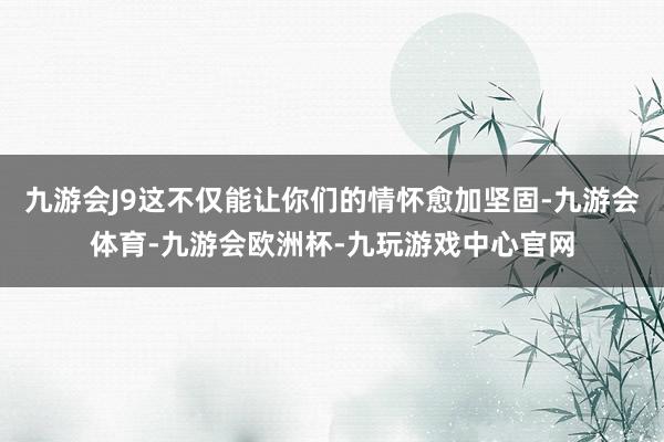九游会J9这不仅能让你们的情怀愈加坚固-九游会体育-九游会欧洲杯-九玩游戏中心官网