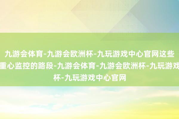 九游会体育-九游会欧洲杯-九玩游戏中心官网这些皆是咱们重心监控的路段-九游会体育-九游会欧洲杯-九玩游戏中心官网