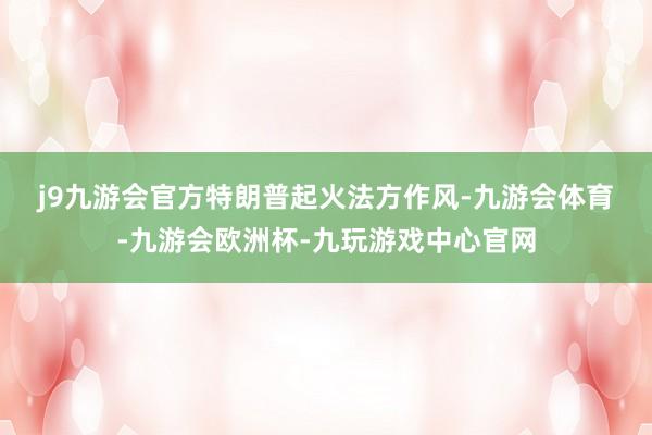 j9九游会官方　　特朗普起火法方作风-九游会体育-九游会欧洲杯-九玩游戏中心官网