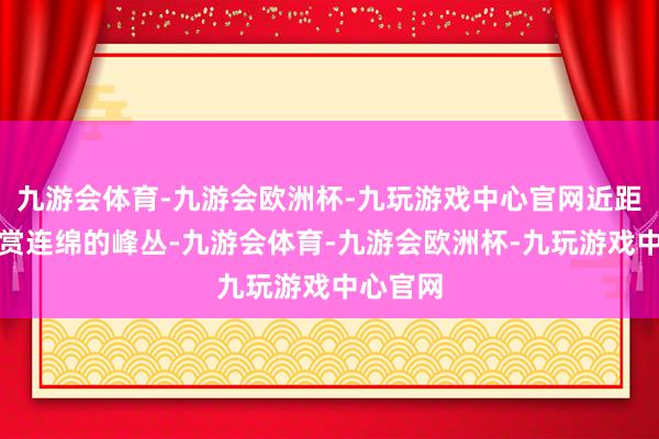 九游会体育-九游会欧洲杯-九玩游戏中心官网近距离不雅赏连绵的峰丛-九游会体育-九游会欧洲杯-九玩游戏中心官网