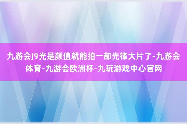 九游会J9光是颜值就能拍一部先锋大片了-九游会体育-九游会欧洲杯-九玩游戏中心官网