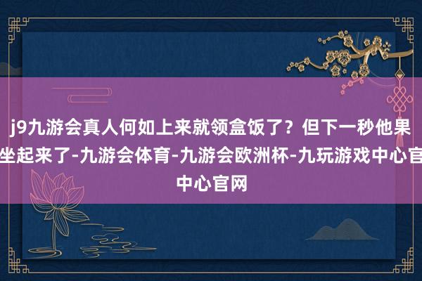 j9九游会真人何如上来就领盒饭了?但下一秒他果然坐起来了-九游会体育-九游会欧洲杯-九玩游戏中心官网