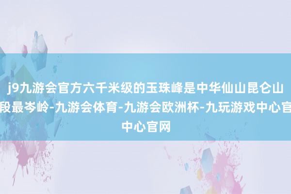 j9九游会官方六千米级的玉珠峰是中华仙山昆仑山东段最岑岭-九游会体育-九游会欧洲杯-九玩游戏中心官网