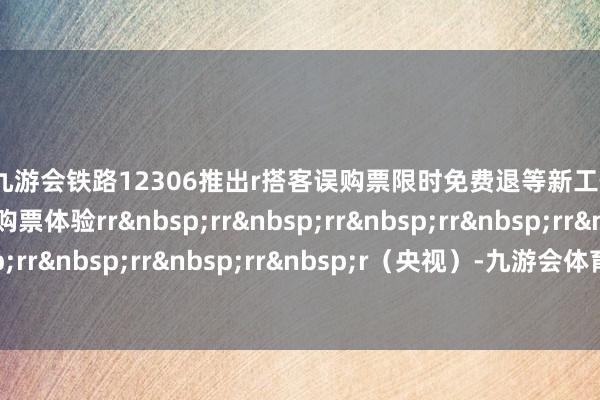 j9九游会铁路12306推出r搭客误购票限时免费退等新工作r进一步擢升搭客购票体验rrrrrrrrrrrrrrrrrrr（央视）-九游会体育-九游会欧洲杯-九玩游戏中心官网