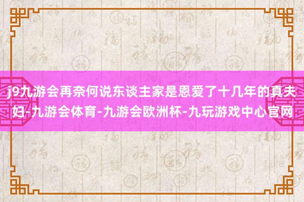 j9九游会再奈何说东谈主家是恩爱了十几年的真夫妇-九游会体育-九游会欧洲杯-九玩游戏中心官网