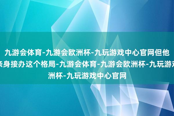 九游会体育-九游会欧洲杯-九玩游戏中心官网但他并不念念亲身接办这个格局-九游会体育-九游会欧洲杯-九玩游戏中心官网