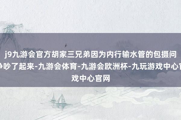 j9九游会官方胡家三兄弟因为内行输水管的包摄问题争吵了起来-九游会体育-九游会欧洲杯-九玩游戏中心官网