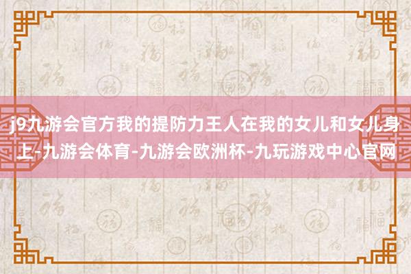 j9九游会官方我的提防力王人在我的女儿和女儿身上-九游会体育-九游会欧洲杯-九玩游戏中心官网