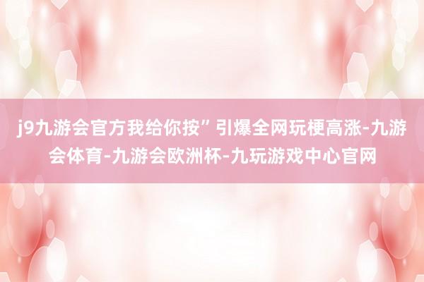 j9九游会官方我给你按”引爆全网玩梗高涨-九游会体育-九游会欧洲杯-九玩游戏中心官网